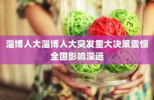 淄博人大淄博人大突发重大决策震惊全国影响深远
