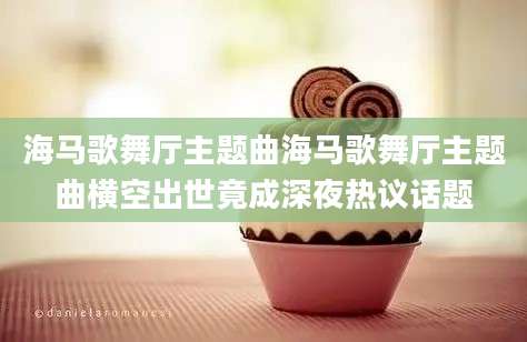 海马歌舞厅主题曲海马歌舞厅主题曲横空出世竟成深夜热议话题