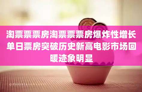 淘票票票房淘票票票房爆炸性增长单日票房突破历史新高电影市场回暖迹象明显