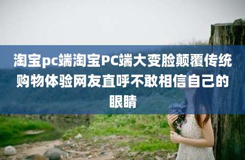 淘宝pc端淘宝PC端大变脸颠覆传统购物体验网友直呼不敢相信自己的眼睛