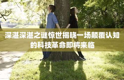 深湛深湛之谜惊世揭晓一场颠覆认知的科技革命即将来临