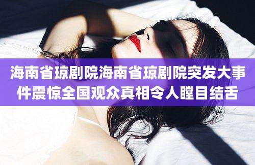 海南省琼剧院海南省琼剧院突发大事件震惊全国观众真相令人瞠目结舌