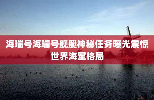 海瑞号海瑞号舰艇神秘任务曝光震惊世界海军格局