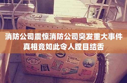 消防公司震惊消防公司突发重大事件真相竟如此令人瞠目结舌