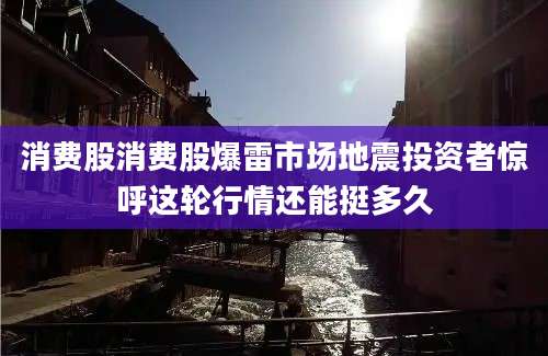 消费股消费股爆雷市场地震投资者惊呼这轮行情还能挺多久