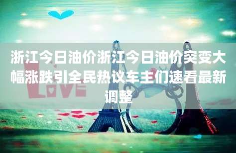 浙江今日油价浙江今日油价突变大幅涨跌引全民热议车主们速看最新调整