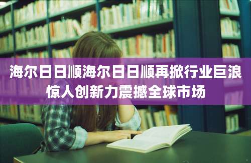 海尔日日顺海尔日日顺再掀行业巨浪惊人创新力震撼全球市场