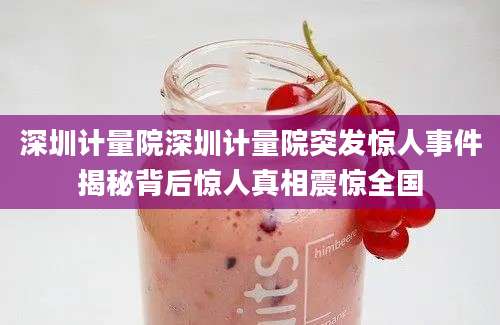 深圳计量院深圳计量院突发惊人事件揭秘背后惊人真相震惊全国