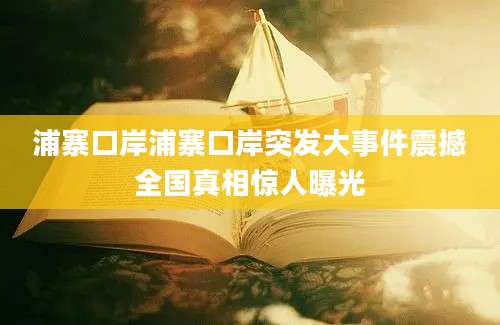 浦寨口岸浦寨口岸突发大事件震撼全国真相惊人曝光