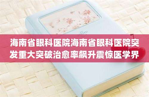 海南省眼科医院海南省眼科医院突发重大突破治愈率飙升震惊医学界