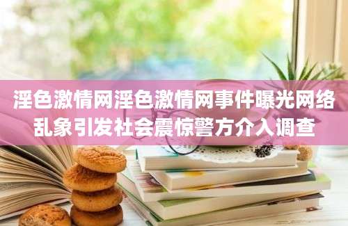 淫色激情网淫色激情网事件曝光网络乱象引发社会震惊警方介入调查