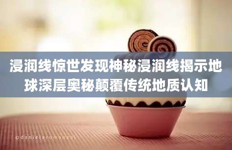 浸润线惊世发现神秘浸润线揭示地球深层奥秘颠覆传统地质认知