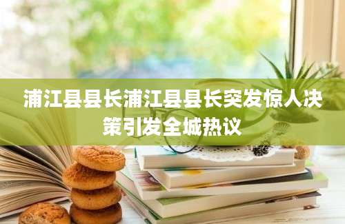 浦江县县长浦江县县长突发惊人决策引发全城热议