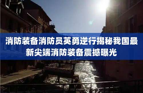 消防装备消防员英勇逆行揭秘我国最新尖端消防装备震撼曝光