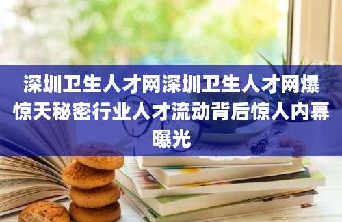 深圳卫生人才网深圳卫生人才网爆惊天秘密行业人才流动背后惊人内幕曝光