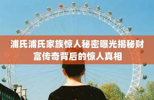 浦氏浦氏家族惊人秘密曝光揭秘财富传奇背后的惊人真相