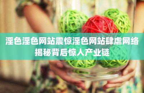 淫色淫色网站震惊淫色网站肆虐网络揭秘背后惊人产业链