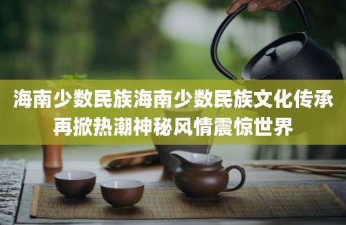 海南少数民族海南少数民族文化传承再掀热潮神秘风情震惊世界