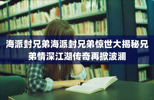 海派封兄弟海派封兄弟惊世大揭秘兄弟情深江湖传奇再掀波澜