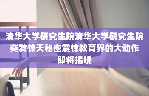 清华大学研究生院清华大学研究生院突发惊天秘密震惊教育界的大动作即将揭晓