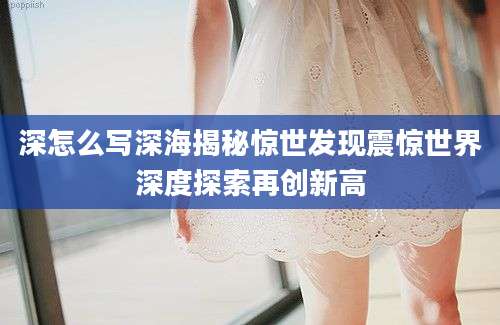 深怎么写深海揭秘惊世发现震惊世界深度探索再创新高