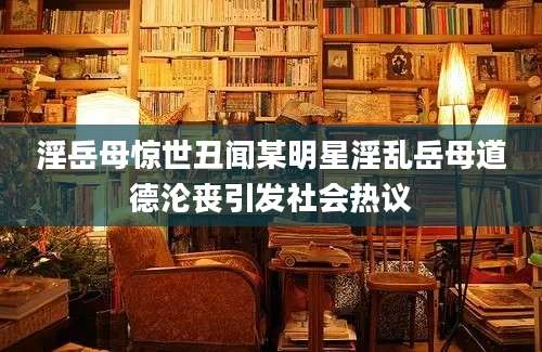 淫岳母惊世丑闻某明星淫乱岳母道德沦丧引发社会热议