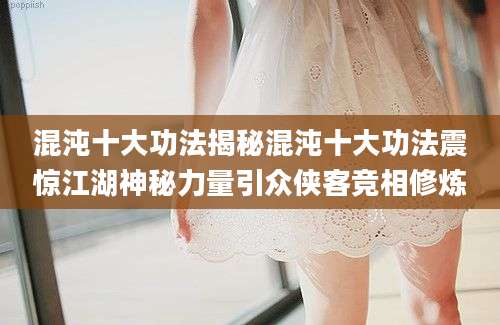 混沌十大功法揭秘混沌十大功法震惊江湖神秘力量引众侠客竞相修炼