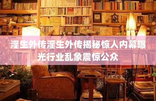 淫生外传淫生外传揭秘惊人内幕曝光行业乱象震惊公众