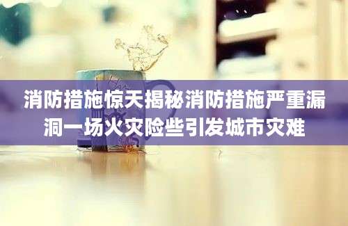 消防措施惊天揭秘消防措施严重漏洞一场火灾险些引发城市灾难