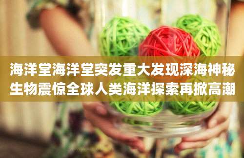 海洋堂海洋堂突发重大发现深海神秘生物震惊全球人类海洋探索再掀高潮