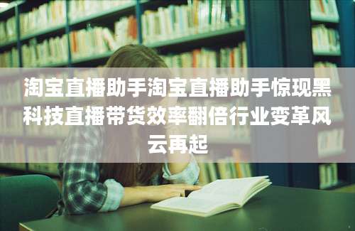 淘宝直播助手淘宝直播助手惊现黑科技直播带货效率翻倍行业变革风云再起
