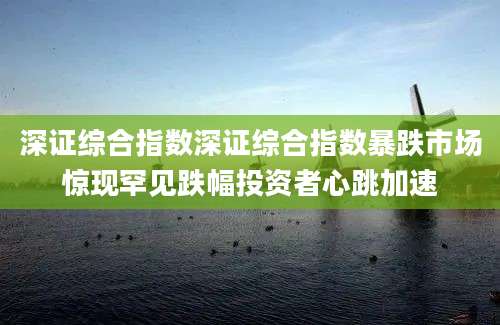 深证综合指数深证综合指数暴跌市场惊现罕见跌幅投资者心跳加速