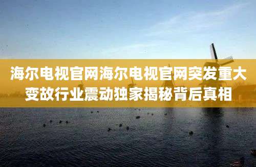 海尔电视官网海尔电视官网突发重大变故行业震动独家揭秘背后真相