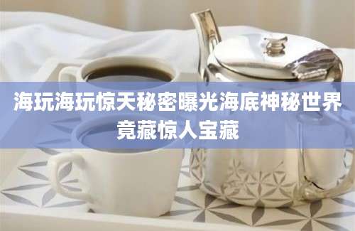 海玩海玩惊天秘密曝光海底神秘世界竟藏惊人宝藏