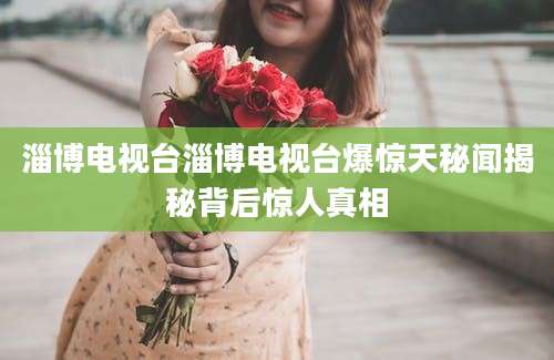 淄博电视台淄博电视台爆惊天秘闻揭秘背后惊人真相