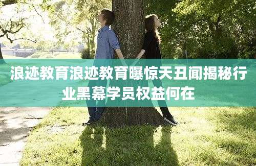 浪迹教育浪迹教育曝惊天丑闻揭秘行业黑幕学员权益何在