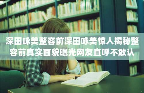 深田咏美整容前深田咏美惊人揭秘整容前真实面貌曝光网友直呼不敢认