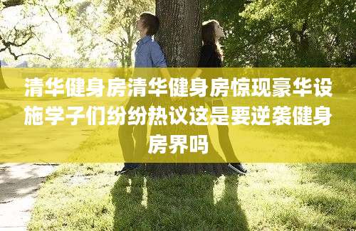 清华健身房清华健身房惊现豪华设施学子们纷纷热议这是要逆袭健身房界吗