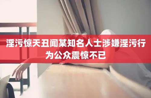 淫污惊天丑闻某知名人士涉嫌淫污行为公众震惊不已