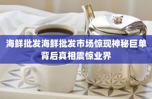 海鲜批发海鲜批发市场惊现神秘巨单背后真相震惊业界
