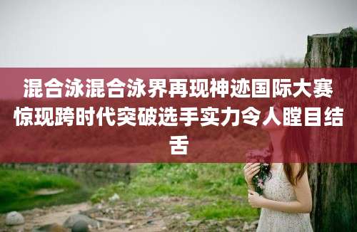 混合泳混合泳界再现神迹国际大赛惊现跨时代突破选手实力令人瞠目结舌