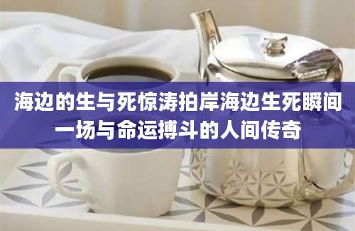 海边的生与死惊涛拍岸海边生死瞬间一场与命运搏斗的人间传奇