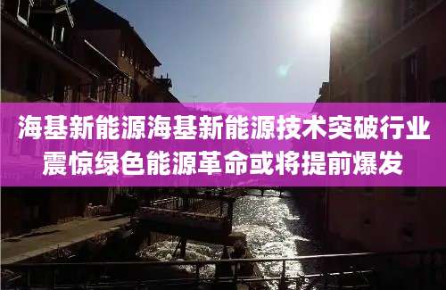海基新能源海基新能源技术突破行业震惊绿色能源革命或将提前爆发