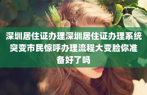 深圳居住证办理深圳居住证办理系统突变市民惊呼办理流程大变脸你准备好了吗