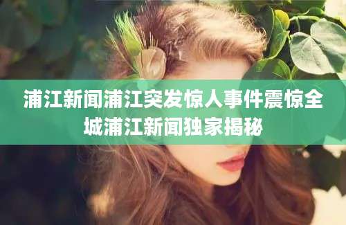浦江新闻浦江突发惊人事件震惊全城浦江新闻独家揭秘