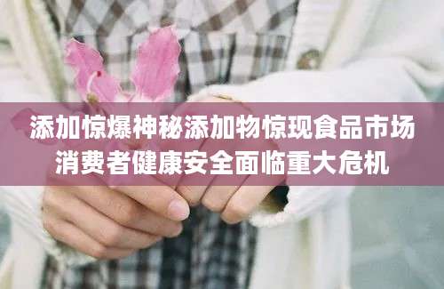 添加惊爆神秘添加物惊现食品市场消费者健康安全面临重大危机