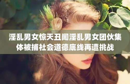 淫乱男女惊天丑闻淫乱男女团伙集体被捕社会道德底线再遭挑战