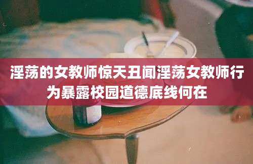 淫荡的女教师惊天丑闻淫荡女教师行为暴露校园道德底线何在