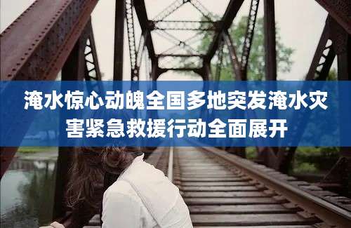 淹水惊心动魄全国多地突发淹水灾害紧急救援行动全面展开