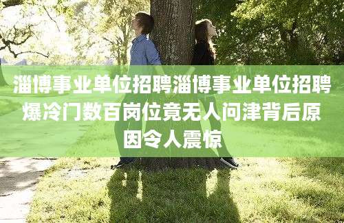 淄博事业单位招聘淄博事业单位招聘爆冷门数百岗位竟无人问津背后原因令人震惊